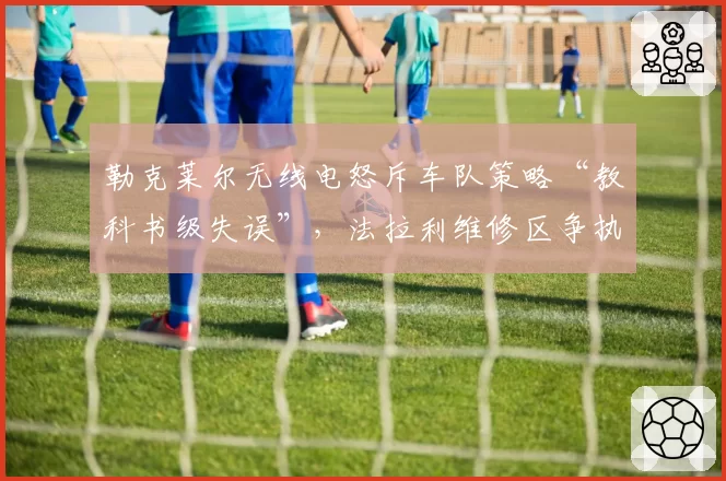 勒克莱尔无线电怒斥车队策略“教科书级失误”，法拉利维修区争执画面遭全球直播