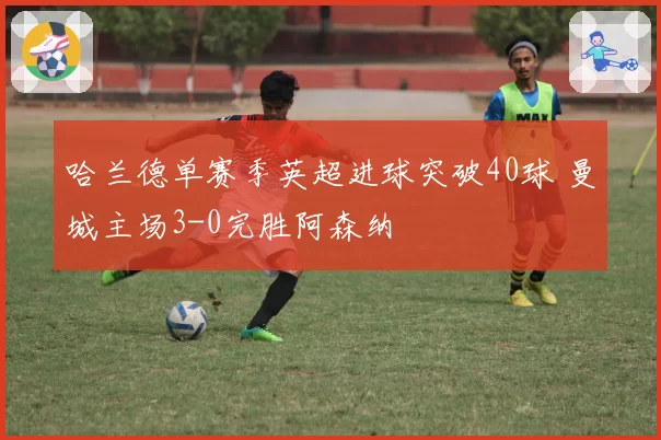 哈兰德单赛季英超进球突破40球 曼城主场3-0完胜阿森纳