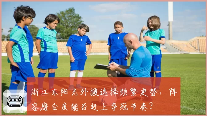 浙江东阳光外援选择频繁更替，阵容磨合度能否赶上争冠节奏？