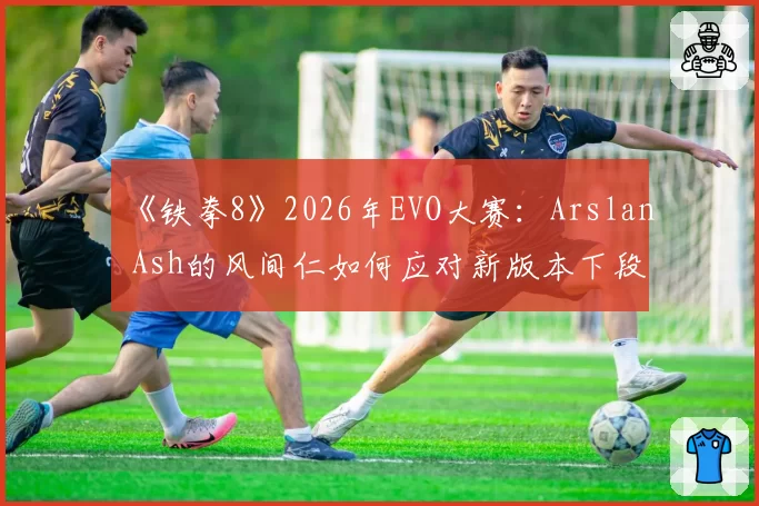 《铁拳8》2026年EVO大赛：Arslan Ash的风间仁如何应对新版本下段技的普遍强化？