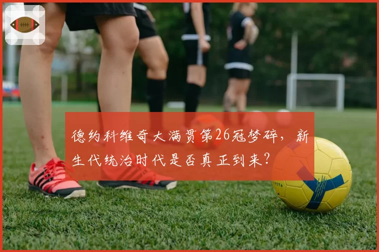 德约科维奇大满贯第26冠梦碎,新生代统治时代是否真正到来?