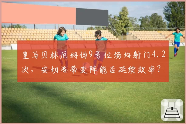 皇马贝林厄姆伪9号位场均射门4.2次，安切洛蒂变阵能否延续效率？