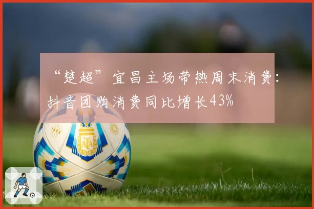 “楚超”宜昌主场带热周末消费:抖音团购消费同比增长43%