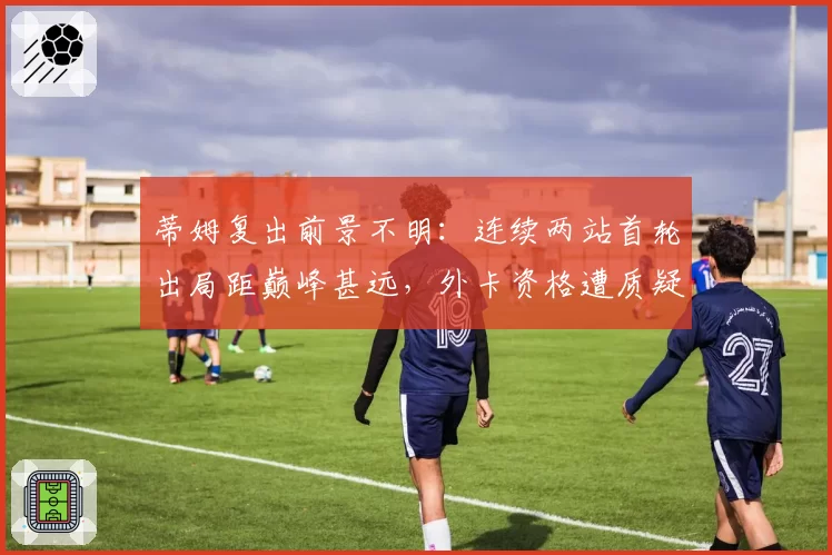 蒂姆复出前景不明：连续两站首轮出局距巅峰甚远，外卡资格遭质疑