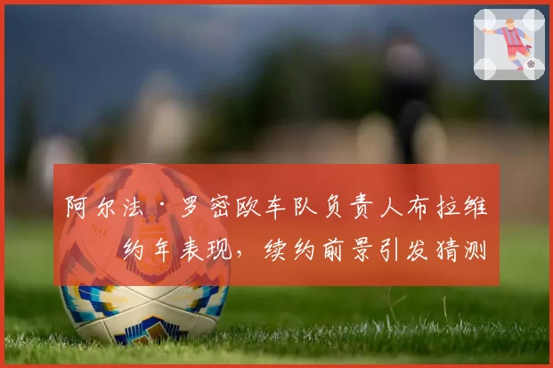 阿尔法·罗密欧车队负责人布拉维合约年表现，续约前景引发猜测