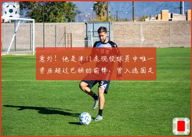 意外！他是津门虎现役球员中唯一资历超过巴顿的前锋，曾入选国足