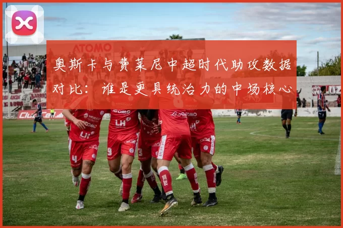 奥斯卡与费莱尼中超时代助攻数据对比：谁是更具统治力的中场核心？