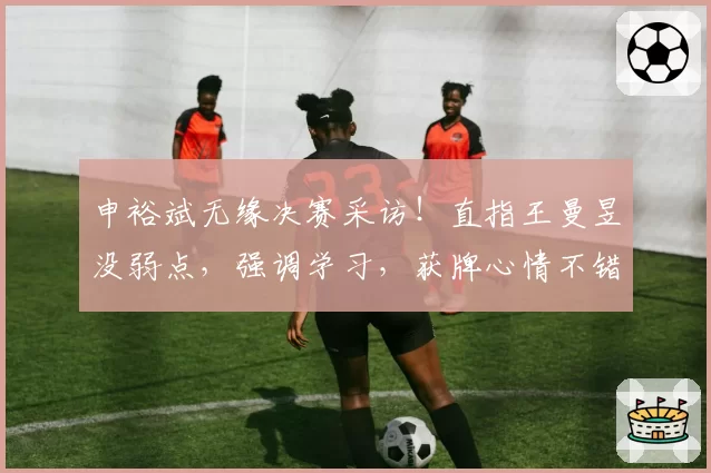 申裕斌无缘决赛采访！直指王曼昱没弱点，强调学习，获牌心情不错