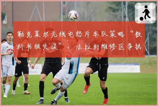 勒克莱尔无线电怒斥车队策略“教科书级失误”，法拉利维修区争执画面遭全球直播