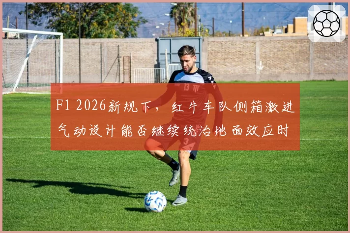 F1 2026新规下，红牛车队侧箱激进气动设计能否继续统治地面效应时代？