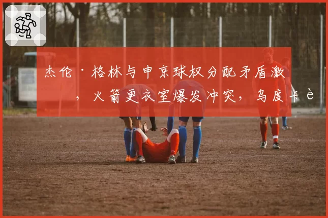杰伦·格林与申京球权分配矛盾激化,火箭更衣室爆发冲突,乌度卡能否平息内讧?