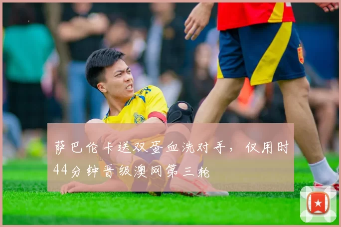 萨巴伦卡送双蛋血洗对手,仅用时44分钟晋级澳网第三轮