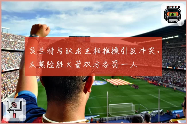 莫兰特与狄龙互相推搡引发冲突，灰熊险胜火箭双方各罚一人