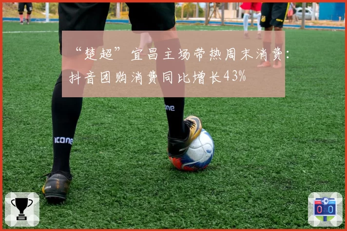“楚超”宜昌主场带热周末消费:抖音团购消费同比增长43%