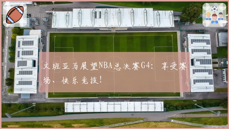 文班亚马展望NBA总决赛G4：享受赛场、快乐竞技！