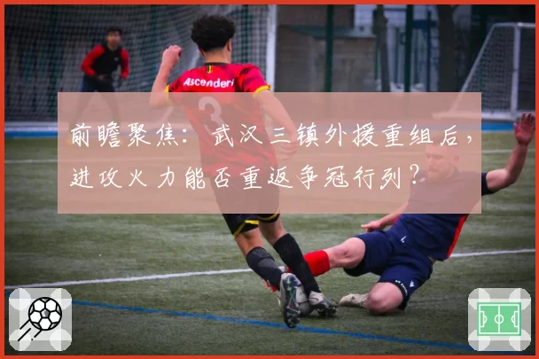 前瞻聚焦：武汉三镇外援重组后，进攻火力能否重返争冠行列？