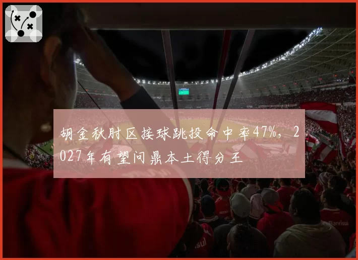 胡金秋肘区接球跳投命中率47%，2027年有望问鼎本土得分王