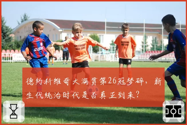 德约科维奇大满贯第26冠梦碎,新生代统治时代是否真正到来?