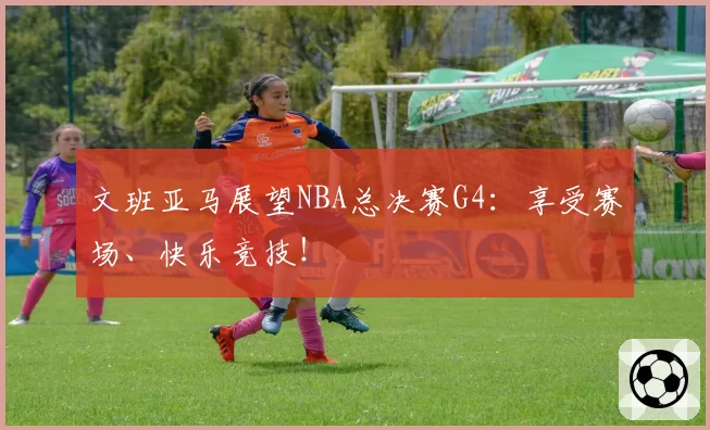 文班亚马展望NBA总决赛G4：享受赛场、快乐竞技！