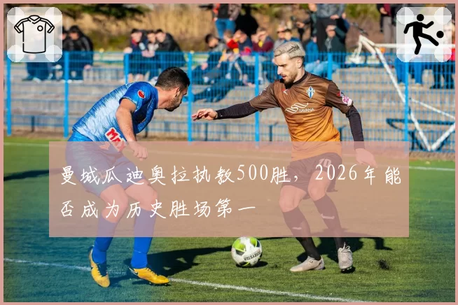 曼城瓜迪奥拉执教500胜,2026年能否成为历史胜场第一