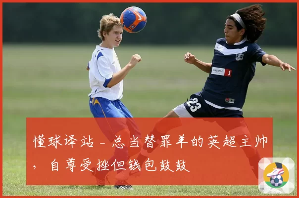 懂球译站 _ 总当替罪羊的英超主帅，自尊受挫但钱包鼓鼓