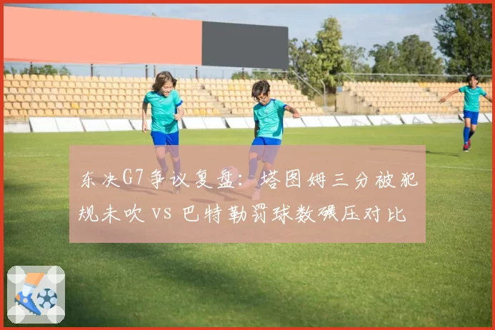 东决G7争议复盘：塔图姆三分被犯规未吹 vs 巴特勒罚球数碾压对比