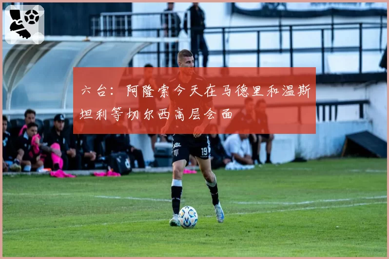 六台：阿隆索今天在马德里和温斯坦利等切尔西高层会面