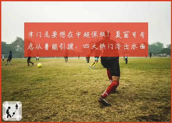 津门虎要想在中超保级！夏窗可考虑从鲁能引援，四大热门浮出水面