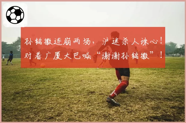 孙铭徽连崩两场，沪迷杀人诛心！对着广厦大巴喊“谢谢孙铭徽”！