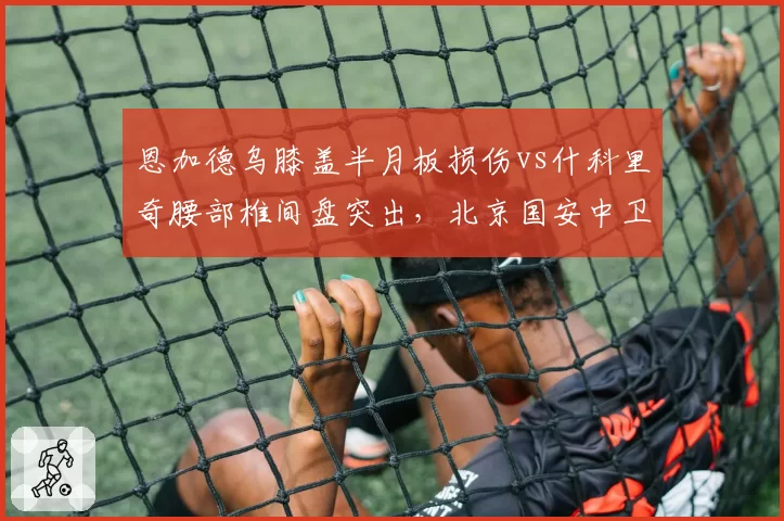 恩加德乌膝盖半月板损伤vs什科里奇腰部椎间盘突出,北京国安中卫保守三周津门虎铁塔需手术