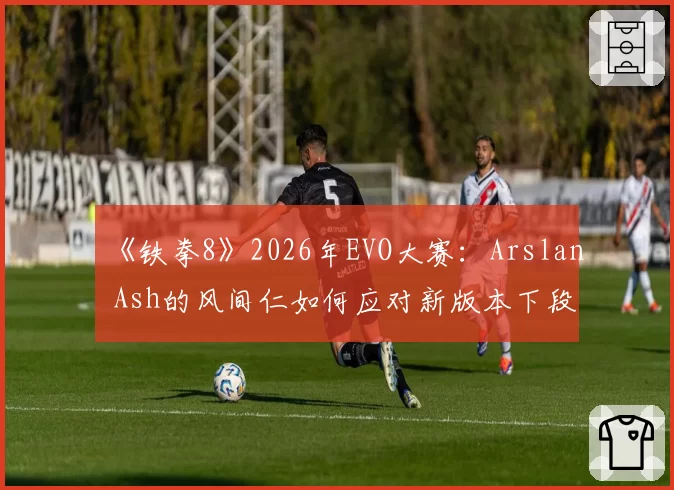 《铁拳8》2026年EVO大赛:Arslan Ash的风间仁如何应对新版本下段技的普遍强化?