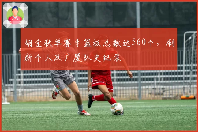 胡金秋单赛季篮板总数达560个，刷新个人及广厦队史纪录