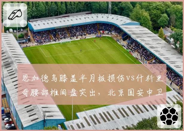 恩加德乌膝盖半月板损伤vs什科里奇腰部椎间盘突出,北京国安中卫保守三周津门虎铁塔需手术