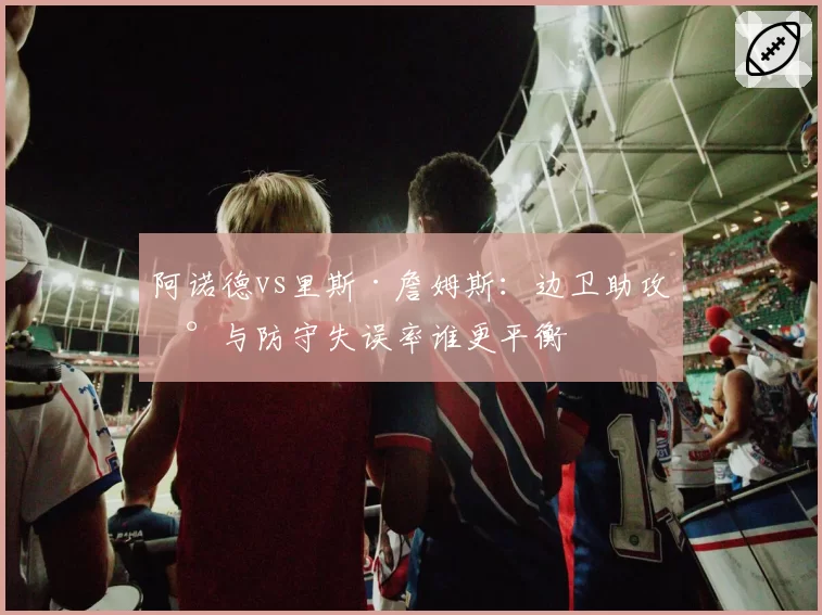 阿诺德vs里斯·詹姆斯：边卫助攻数与防守失误率谁更平衡
