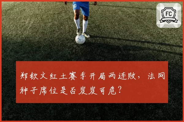 郑钦文红土赛季开局两连败，法网种子席位是否岌岌可危？