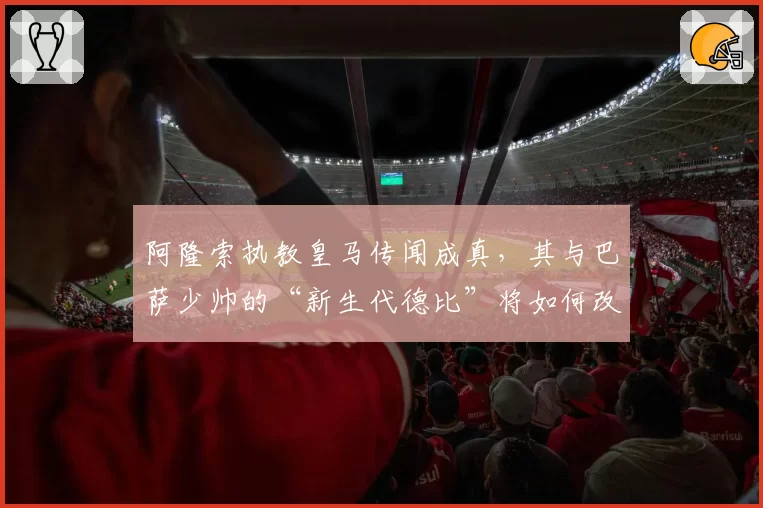 阿隆索执教皇马传闻成真，其与巴萨少帅的“新生代德比”将如何改写西甲格局