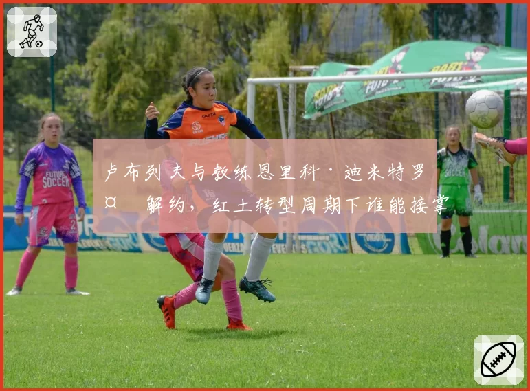 卢布列夫与教练恩里科·迪米特罗夫解约，红土转型周期下谁能接掌教鞭？