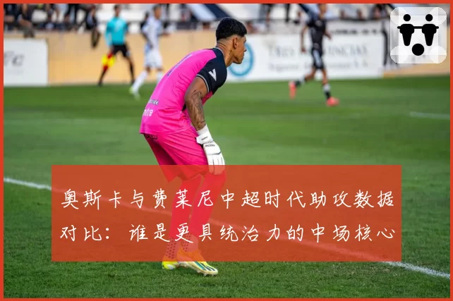 奥斯卡与费莱尼中超时代助攻数据对比：谁是更具统治力的中场核心？