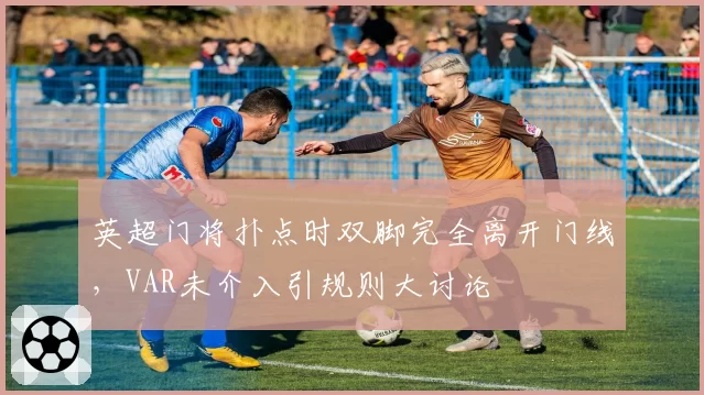 英超门将扑点时双脚完全离开门线，VAR未介入引规则大讨论