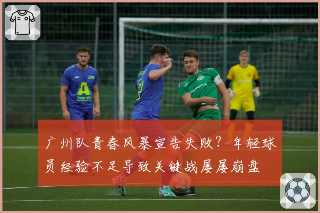 广州队青春风暴宣告失败?年轻球员经验不足导致关键战屡屡崩盘