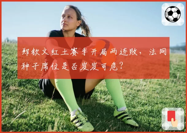 郑钦文红土赛季开局两连败，法网种子席位是否岌岌可危？