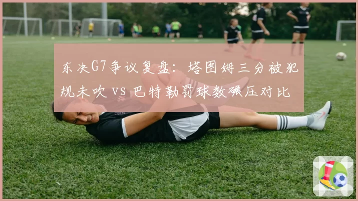 东决G7争议复盘：塔图姆三分被犯规未吹 vs 巴特勒罚球数碾压对比