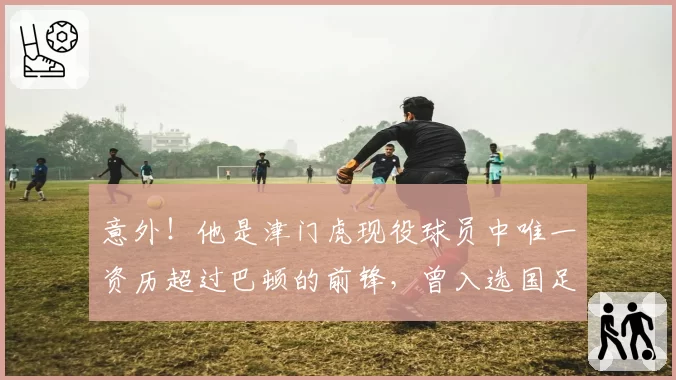 意外！他是津门虎现役球员中唯一资历超过巴顿的前锋，曾入选国足