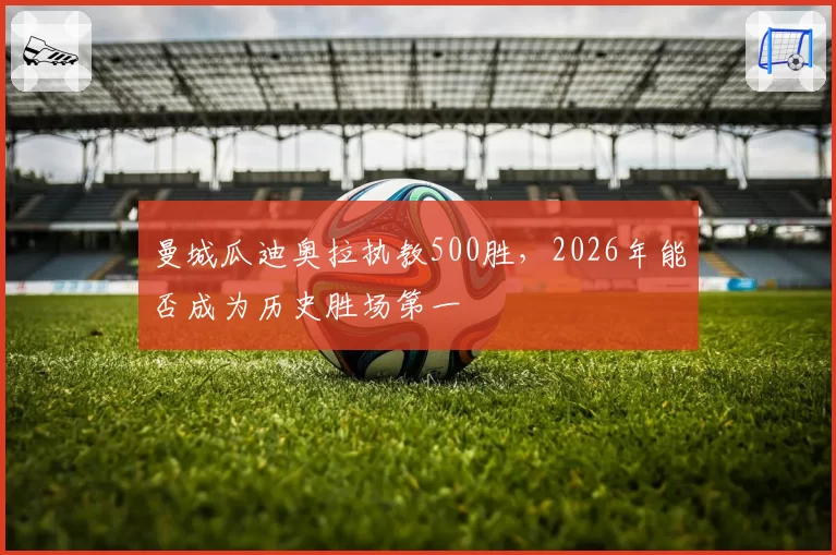 曼城瓜迪奥拉执教500胜,2026年能否成为历史胜场第一