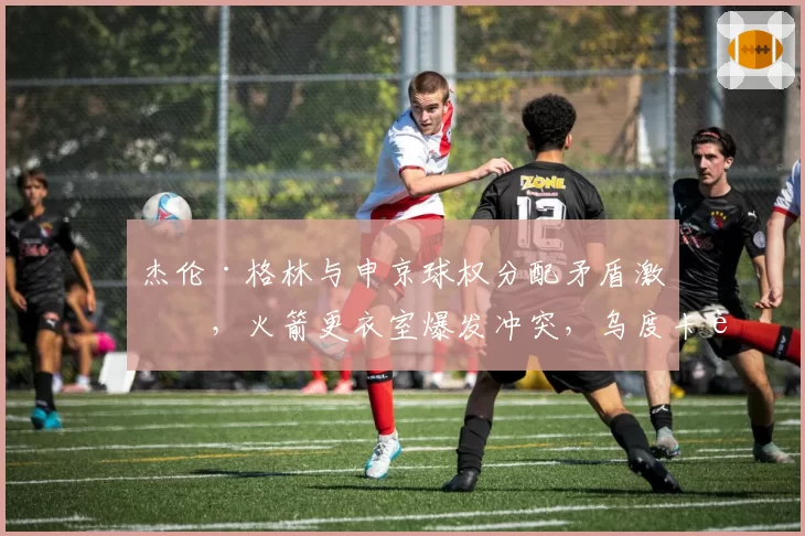 杰伦·格林与申京球权分配矛盾激化,火箭更衣室爆发冲突,乌度卡能否平息内讧?